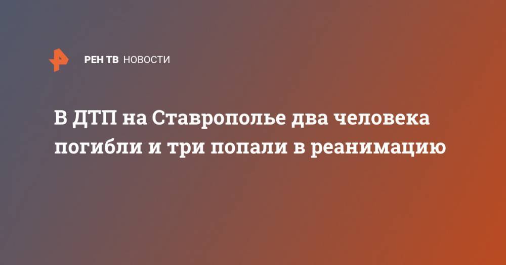 В ДТП на Ставрополье два человека погибли и три попали в реанимацию - ren.tv - Ставрополье