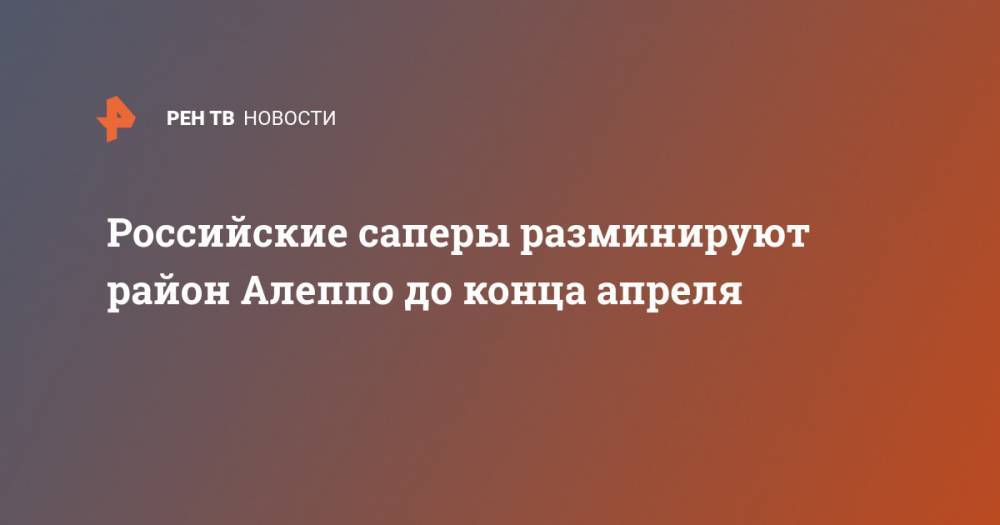 Российские саперы разминируют район Алеппо до конца апреля - ren.tv - Сирия