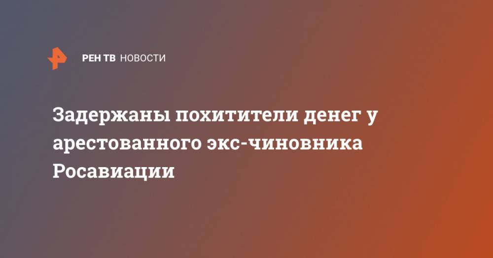 Задержаны похитители денег у арестованного экс-чиновника Росавиации - ren.tv