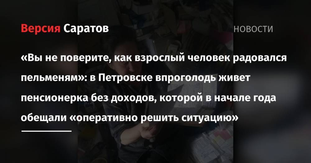 «Вы не поверите, как взрослый человек радовался пельменям»: в Петровске впроголодь живет пенсионерка без доходов, которой в начале года обещали «оперативно решить ситуацию» - nversia.ru - Россия - Украина - Петровск