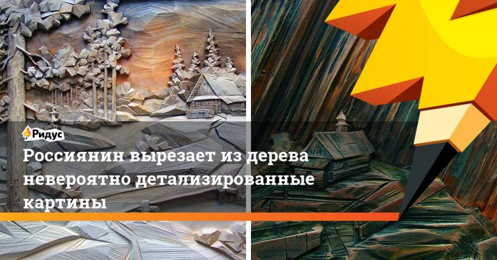 Россиянин вырезает издерева невероятно детализированные картины - ridus.ru - Санкт-Петербург - Брянская обл.
