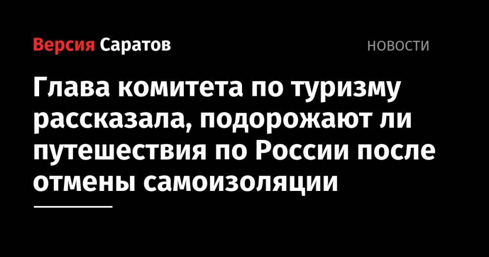 Глава комитета по туризму рассказала, подорожают ли путешествия по России после отмены самоизоляции - nversia.ru - Россия - Саратовская обл.