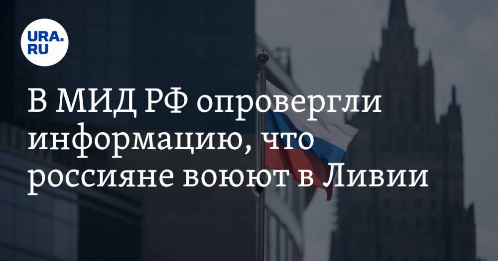 В МИД РФ опровергли информацию, что россияне воюют в Ливии - ura.news - Россия - Ливия