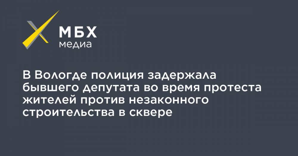 В Вологде полиция задержала бывшего депутата во время протеста жителей против незаконного строительства в сквере - mbk.news - Вологодская обл. - Вологда