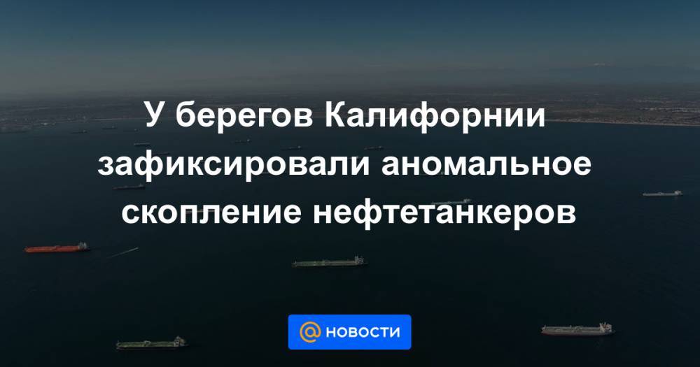 У берегов Калифорнии зафиксировали аномальное скопление нефтетанкеров - news.mail.ru - США - Мальта - шт. Калифорния - Юар