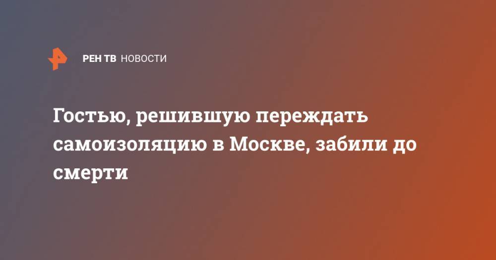 Гостью, решившую переждать самоизоляцию в Москве, забили до смерти - ren.tv - Москва - респ. Карачаево-Черкесия