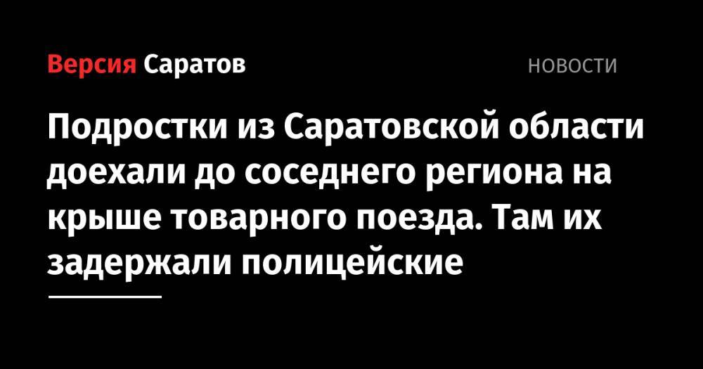 Подростки из Саратовской области доехали до соседнего региона на крыше товарного поезда. Там их задержали полицейские - nversia.ru - Россия - Саратовская обл. - район Новохоперский - Воронежская обл.
