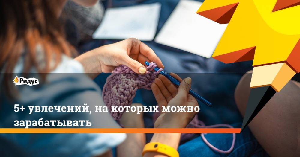 5+ увлечений, на которых можно зарабатывать - ridus.ru