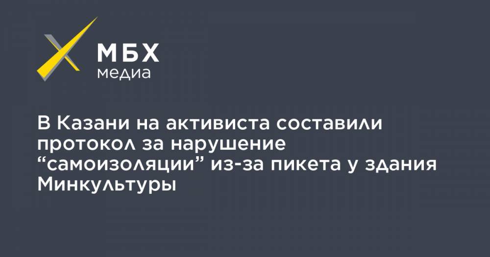 В Казани на активиста составили протокол за нарушение “самоизоляции” из-за пикета у здания Минкультуры - mbk.news - Казань