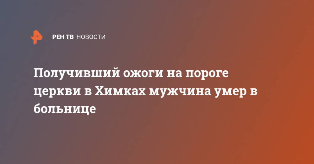 Сергиев Посад - Получивший ожоги на пороге церкви в Химках мужчина умер в больнице - ren.tv