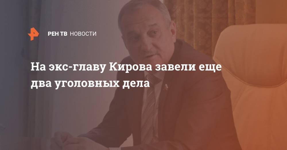На экс-главу Кирова завели еще два уголовных дела - ren.tv - Россия