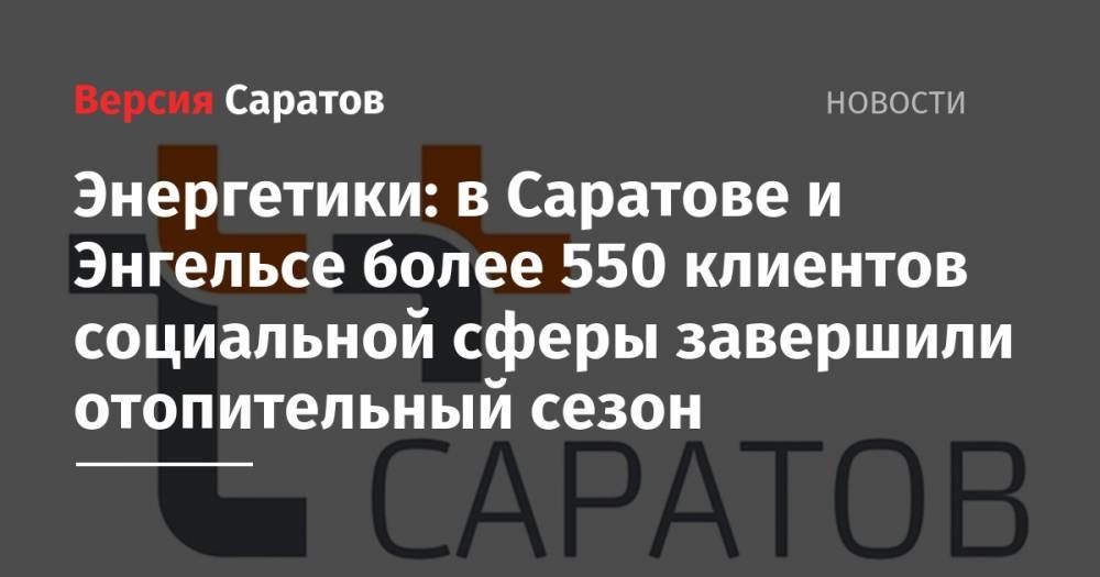 Энергетики: в Саратове и Энгельсе более 550 клиентов социальной сферы завершили отопительный сезон - nversia.ru - Саратов