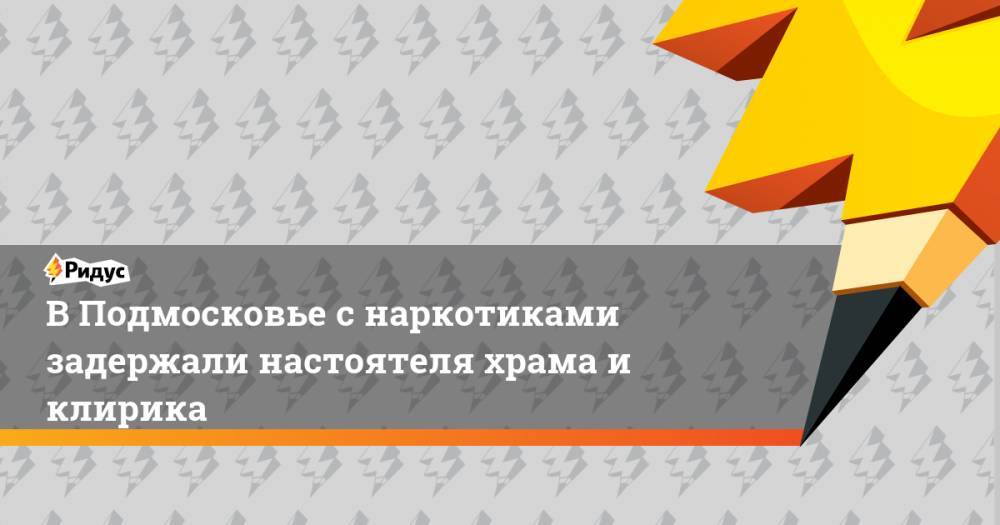 В Подмосковье с наркотиками задержали настоятеля храма и клирика - ridus.ru - Московская обл. - Архангельск