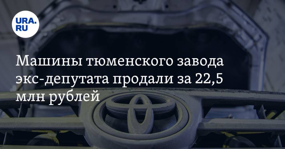 Машины тюменского завода экс-депутата продали за 22,5 млн рублей - ura.news - Тюмень