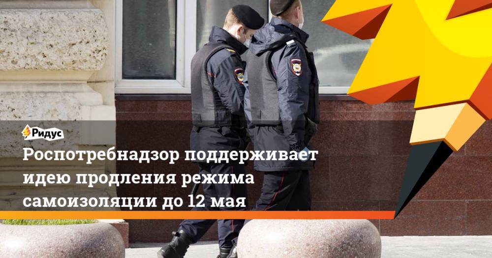 Анна Попова - Роспотребнадзор поддерживает идею продления режима самоизоляции до 12 мая - ridus.ru - Россия