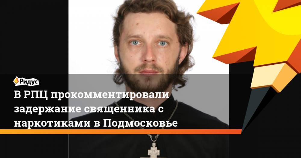 В РПЦ прокомментировали задержание священника с наркотиками в Подмосковье - ridus.ru - Москва - Московская обл. - Архангельск