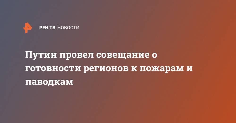 Владимир Путин - Путин провел совещание о готовности регионов к пожарам и паводкам - ren.tv - Россия - Ульяновская - Чита