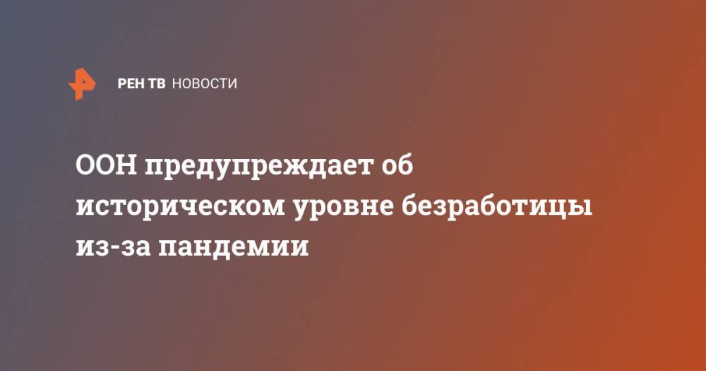 ООН предупреждает об историческом уровне безработицы из-за пандемии - ren.tv