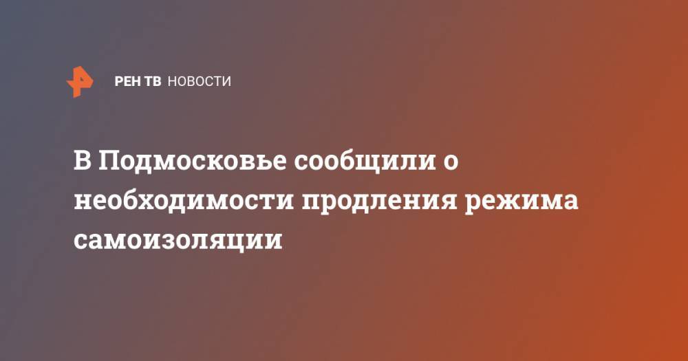 Андрей Воробьев - В Подмосковье сообщили о необходимости продления режима самоизоляции - ren.tv - Московская обл.