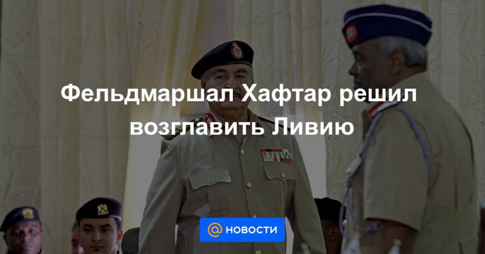 Фельдмаршал Хафтар решил возглавить Ливию - news.mail.ru - Ливия