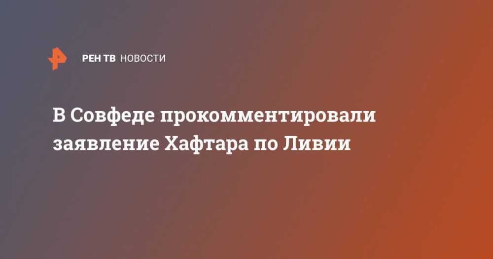 Константин Косачев - В Совфеде прокомментировали заявление Хафтара по Ливии - ren.tv - Ливия