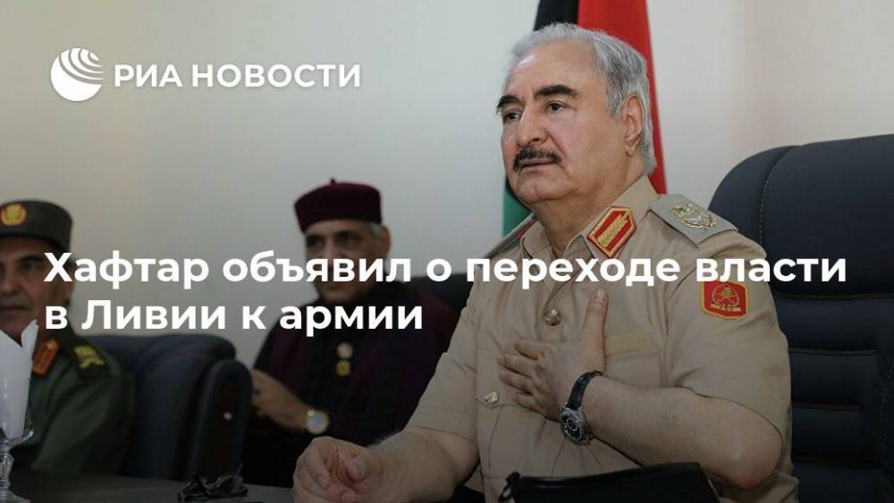 Хафтар объявил о переходе власти в Ливии к армии - ria.ru - Ливия