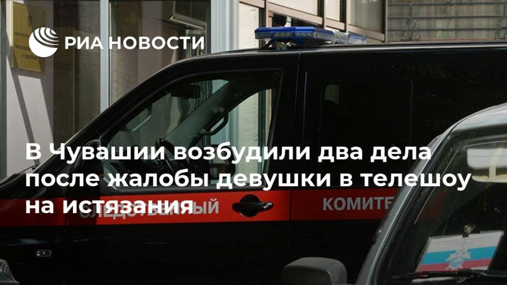 В Чувашии возбудили два дела после жалобы девушки в телешоу на истязания - ria.ru - Россия - респ. Чувашия - Нижний Новгород