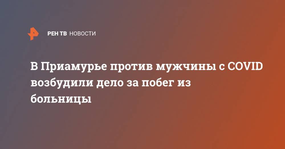 В Приамурье против мужчины с COVID возбудили дело за побег из больницы - ren.tv - Россия - Амурская обл.
