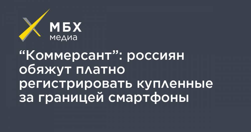 “Коммерсант”: россиян обяжут платно регистрировать купленные за границей смартфоны - mbk.news - Россия