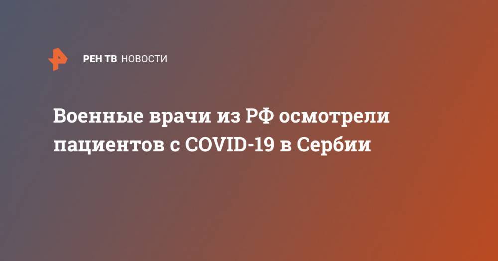 Военные врачи из РФ осмотрели пациентов с COVID-19 в Сербии - ren.tv - Россия - Англия - Италия - Сербия
