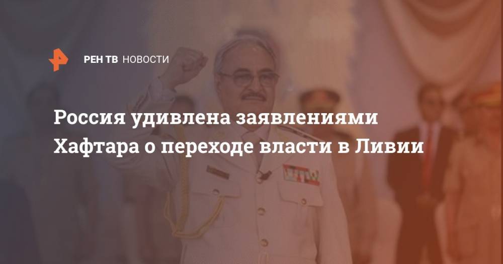 Россия удивлена заявлениями Хафтара о переходе власти в Ливии - ren.tv - Москва - Россия - Берлин - Ливия