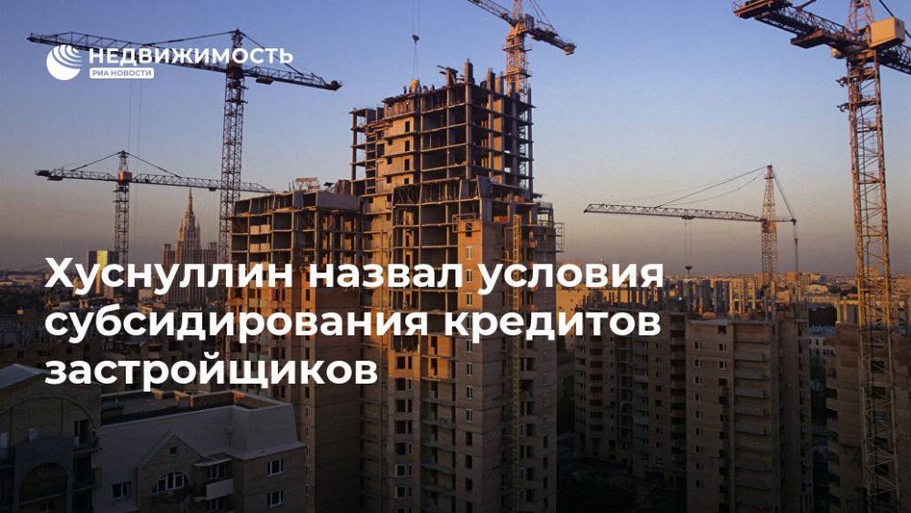 Марат Хуснуллин - Хуснуллин назвал условия субсидирования кредитов застройщиков - realty.ria.ru - Москва - Россия - Строительство