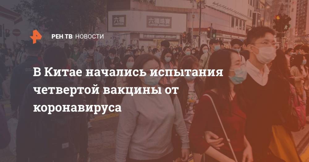 В Китае начались испытания четвертой вакцины от коронавируса - ren.tv - Китай