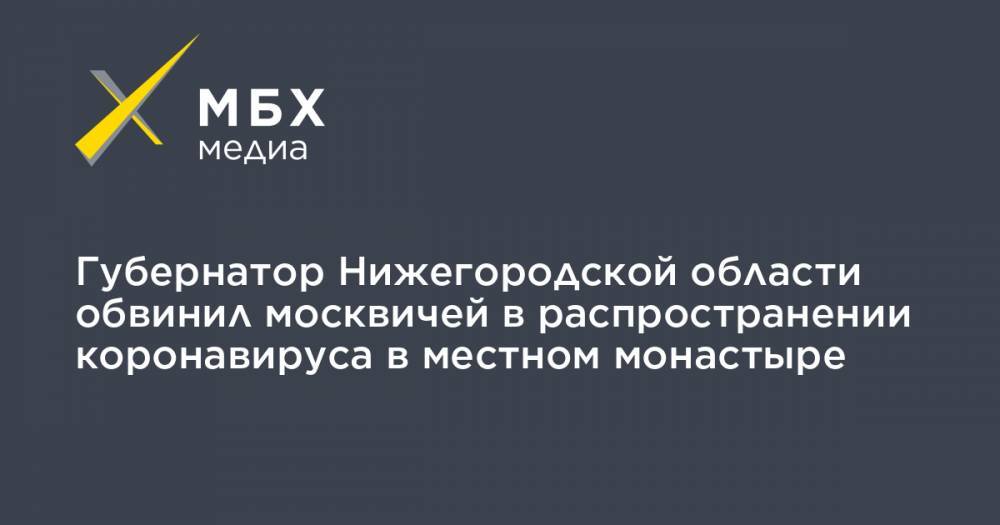 Глеб Никитин - Губернатор Нижегородской области обвинил москвичей в распространении коронавируса в местном монастыре - mbk.news - Москва - Нижегородская обл. - с. Дивеево