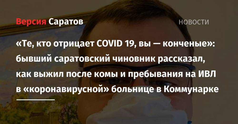 «Те, кто отрицает COVID 19, вы — конченые»: бывший саратовский чиновник рассказал, как выжил после комы и пребывания на ИВЛ в «коронавирусной» больнице в Коммунарке - nversia.ru - Саратовская обл. - Орел