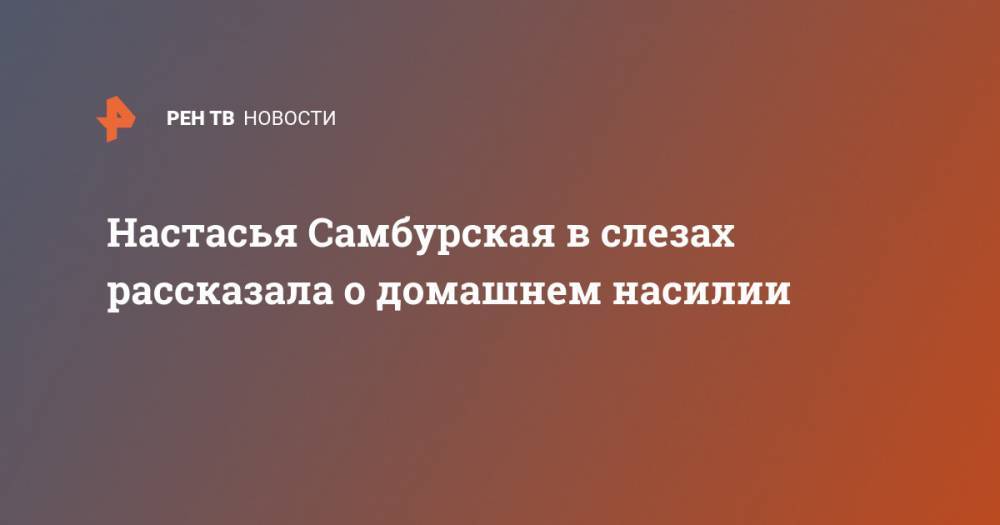 Настасья Самбурская - Настасья Самбурская в слезах рассказала о домашнем насилии - ren.tv