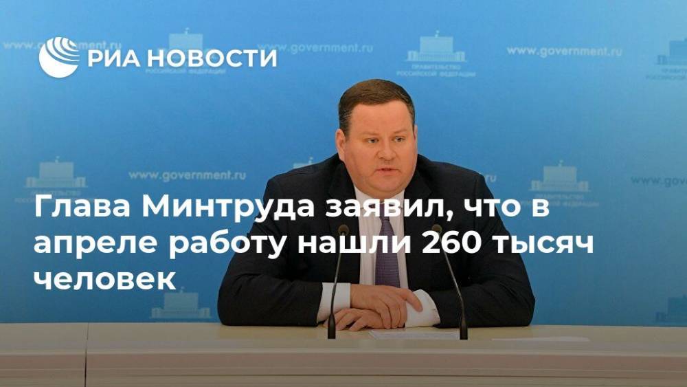Антон Котяков - Глава Минтруда заявил, что в апреле работу нашли 260 тысяч человек - ria.ru - Москва - Россия