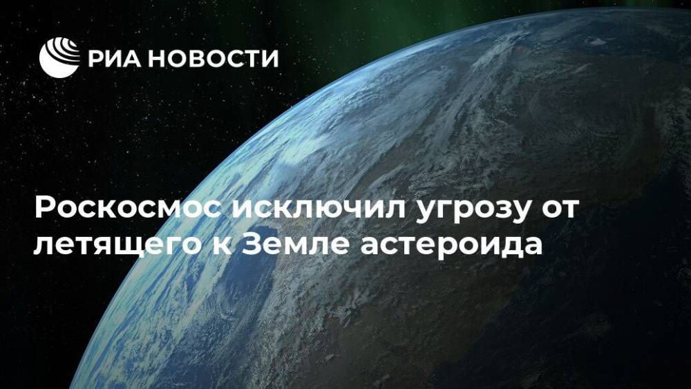 Роскосмос исключил угрозу от летящего к Земле астероида - ria.ru - Москва