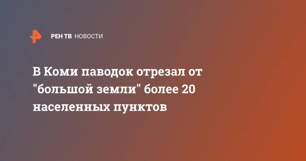 Владимир Уйба - В Коми паводок отрезал от "большой земли" более 20 населенных пунктов - ren.tv - респ. Коми