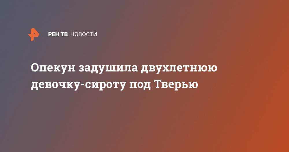 Опекун задушила двухлетнюю девочку-сироту под Тверью - ren.tv - Тверь - Тверская обл. - район Калининский