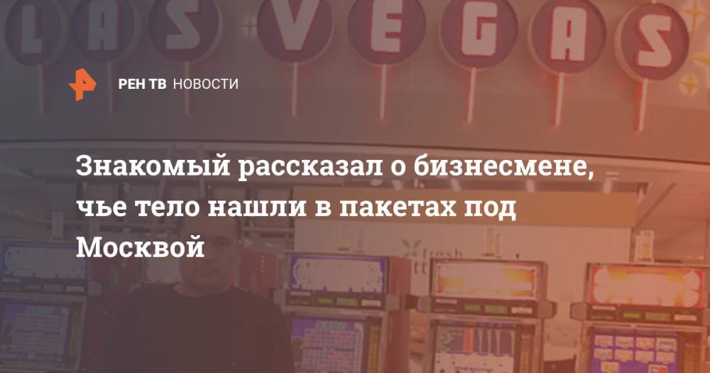 Знакомый рассказал о бизнесмене, чье тело нашли в пакетах под Москвой - ren.tv - Москва - Россия - Московская обл. - Туркмения - Солнечногорск
