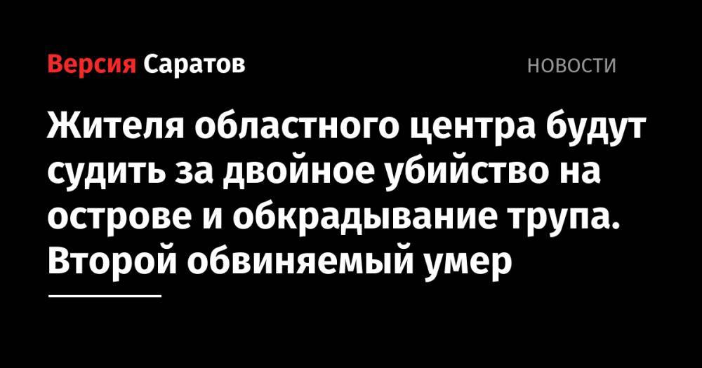 Жителя областного центра будут судить за двойное убийство на острове и обкрадывание трупа. Второй обвиняемый умер - nversia.ru - Саратов