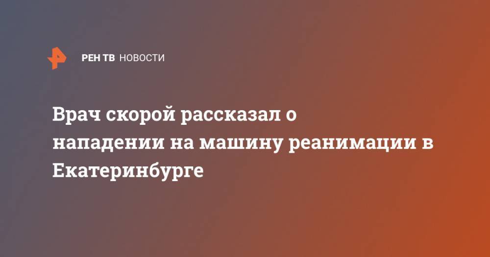Врач скорой рассказал о нападении на машину реанимации в Екатеринбурге - ren.tv - Екатеринбург