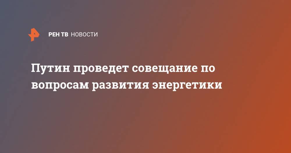 Владимир Путин - Дмитрий Песков - Александр Новак - Путин проведет совещание по вопросам развития энергетики - ren.tv - Россия
