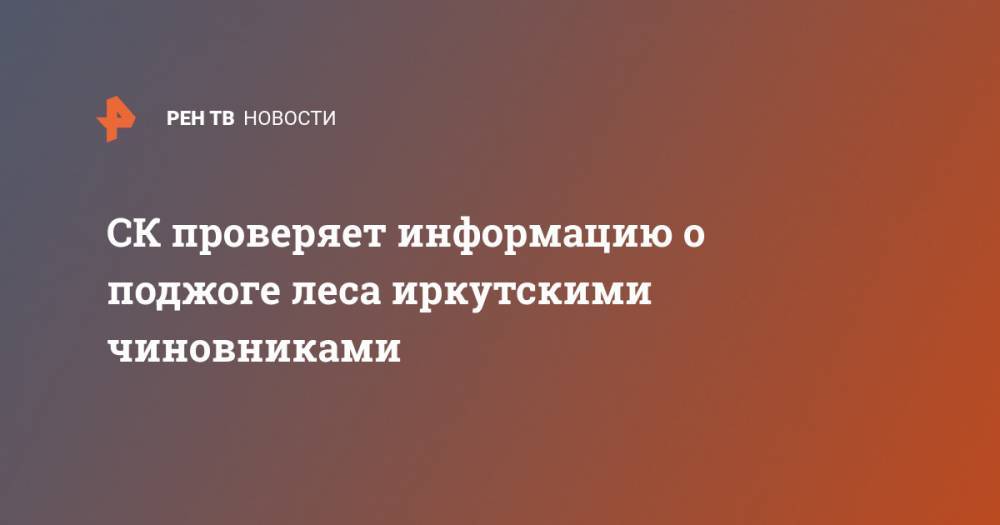 СК проверяет информацию о поджоге леса иркутскими чиновниками - ren.tv - Иркутская обл. - район Усть-Кутский