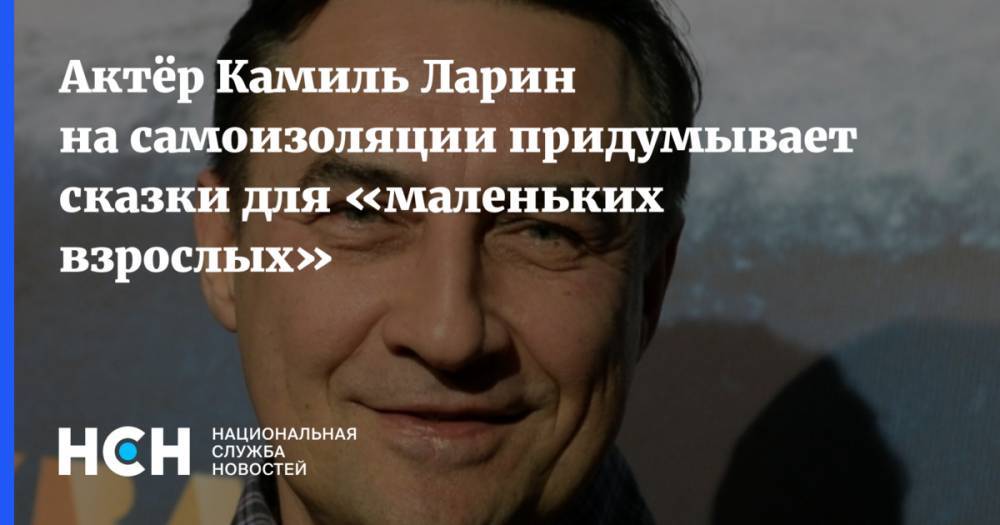 Актёр Камиль Ларин на самоизоляции придумывает сказки для «маленьких взрослых» - nsn.fm - Россия