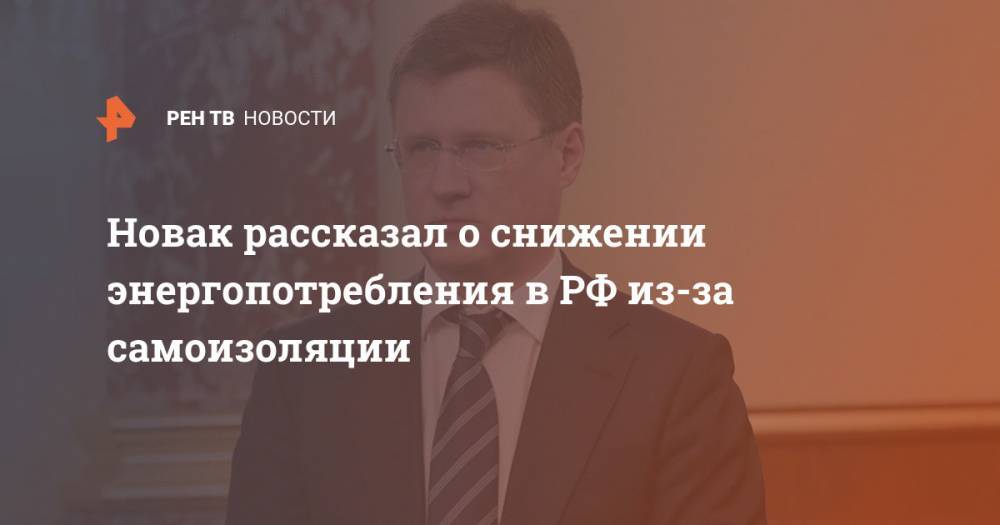 Владимир Путин - Александр Новак - Новак рассказал о снижении энергопотребления в РФ из-за самоизоляции - ren.tv - Россия