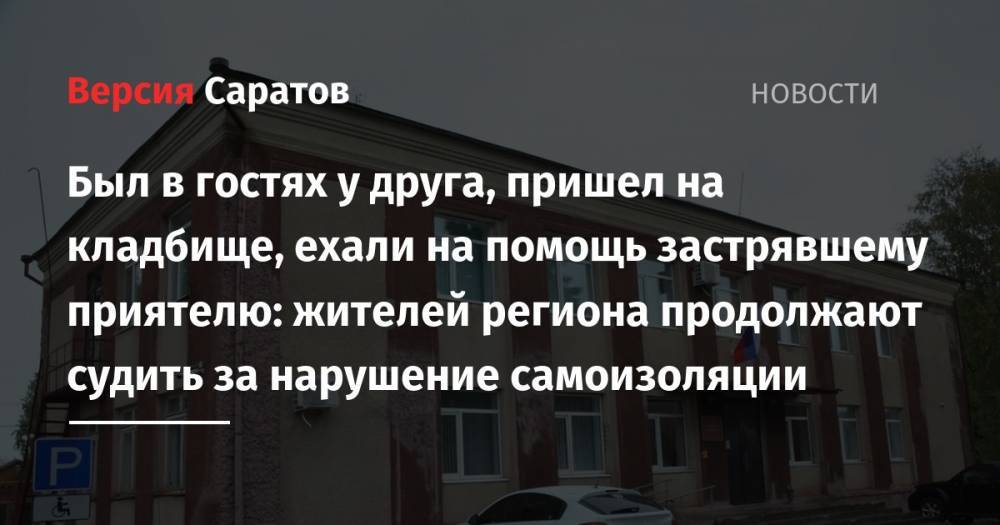 Был в гостях у друга, пришел на кладбище, ехали на помощь застрявшему приятелю: жителей региона продолжают судить за нарушение самоизоляции - nversia.ru - Россия - Саратов