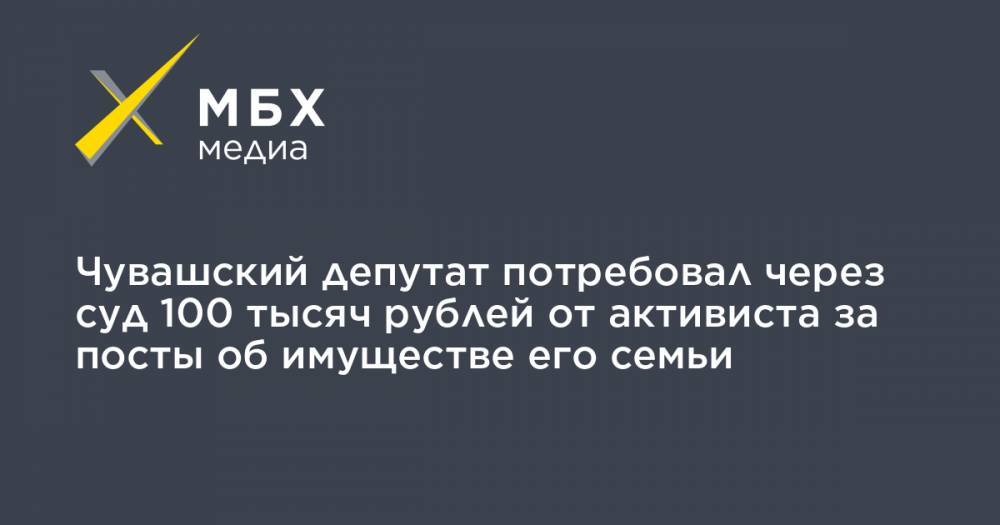 Чувашский депутат потребовал через суд 100 тысяч рублей от активиста за посты об имуществе его семьи - mbk.news - Россия - респ. Чувашия