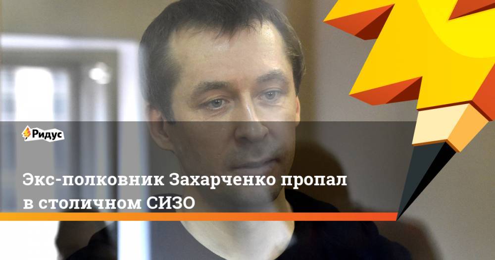 Дмитрий Захарченко - Экс-полковник Захарченко пропал в столичном СИЗО - ridus.ru - Мордовия